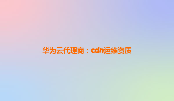 华为云代理商：cdn运维资质