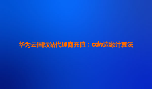 华为云国际站代理商充值：cdn边缘计算法