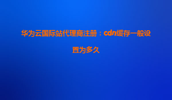 华为云国际站代理商注册：cdn缓存一般设置为多久