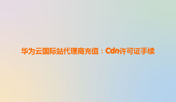 华为云国际站代理商充值：Cdn许可证手续