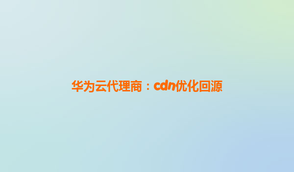 华为云代理商：cdn优化回源