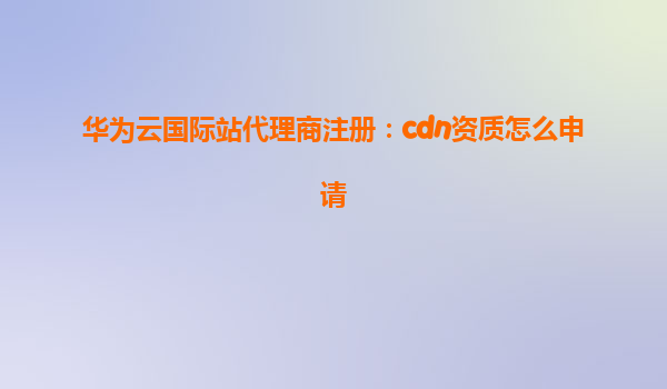 华为云国际站代理商注册：cdn资质怎么申请