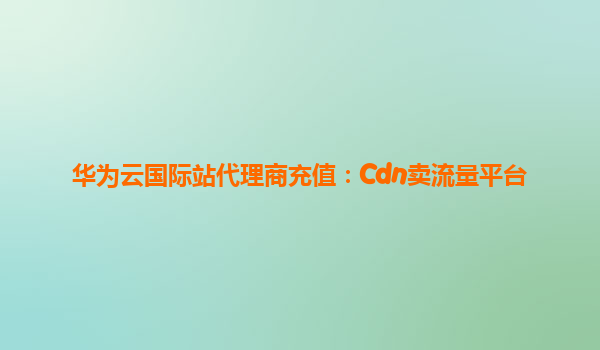 华为云国际站代理商充值：Cdn卖流量平台