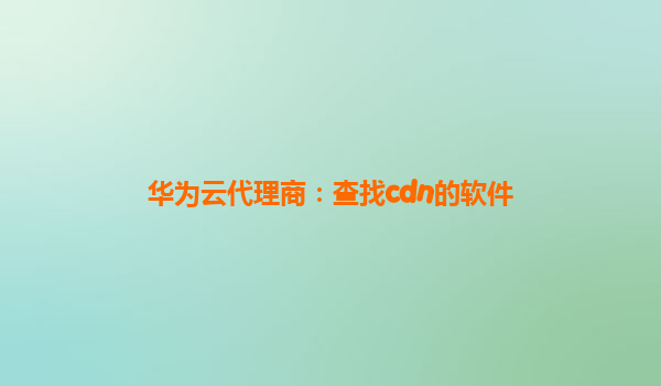 华为云代理商：查找cdn的软件