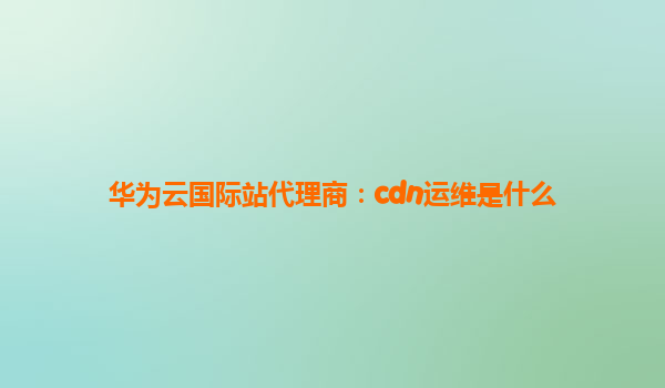 华为云国际站代理商：cdn运维是什么