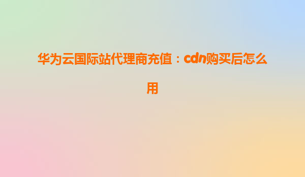 华为云国际站代理商充值：cdn购买后怎么用