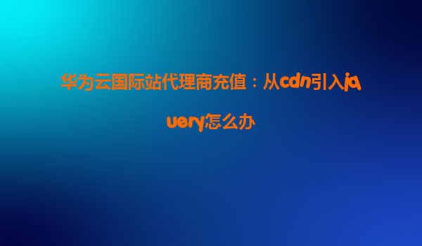 华为云国际站代理商充值：从cdn引入jquery怎么办