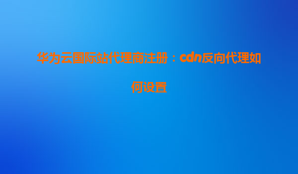 华为云国际站代理商注册：cdn反向代理如何设置