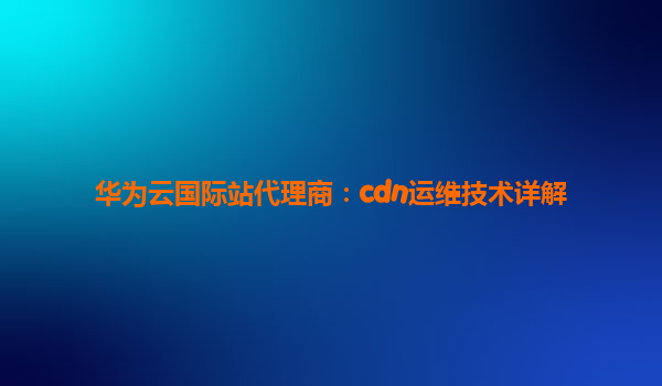 华为云国际站代理商：cdn运维技术详解