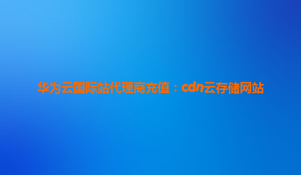 华为云国际站代理商充值：cdn云存储网站