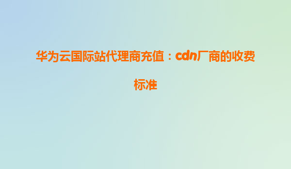华为云国际站代理商充值：cdn厂商的收费标准