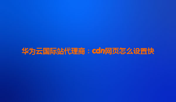 华为云国际站代理商：cdn网页怎么设置快