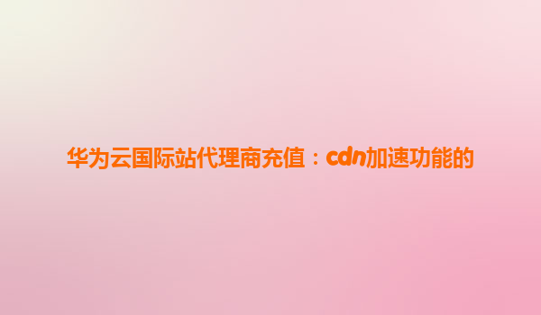 华为云国际站代理商充值：cdn加速功能的