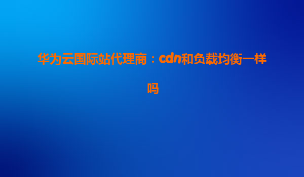 华为云国际站代理商：cdn和负载均衡一样吗