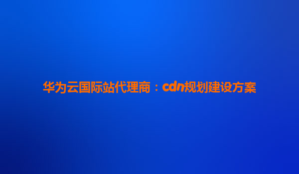 华为云国际站代理商：cdn规划建设方案