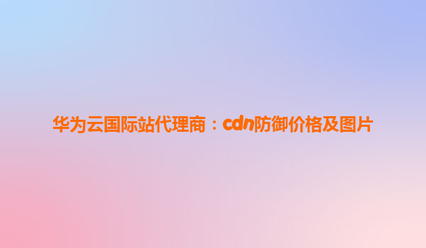 华为云国际站代理商：cdn防御价格及图片