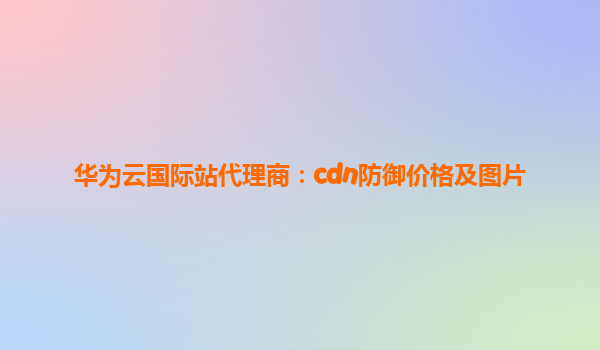 华为云国际站代理商：cdn防御价格及图片