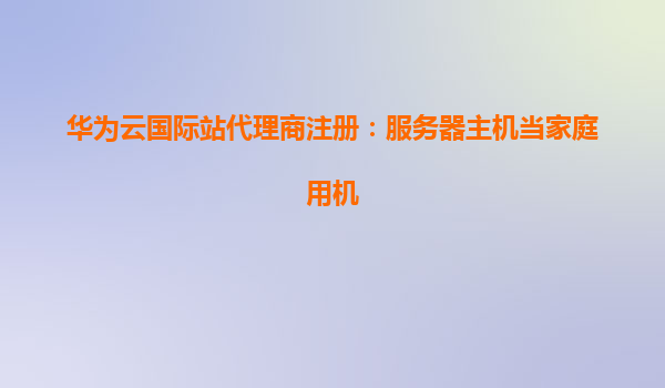 华为云国际站代理商注册：服务器主机当家庭用机