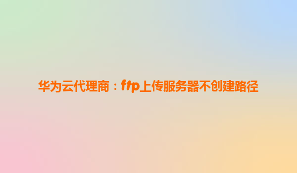 华为云代理商：ftp上传服务器不创建路径