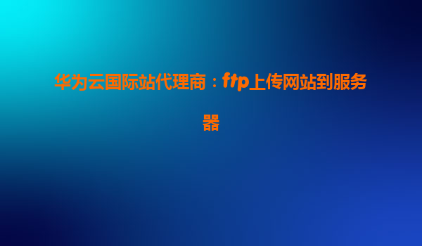 华为云国际站代理商：ftp上传网站到服务器