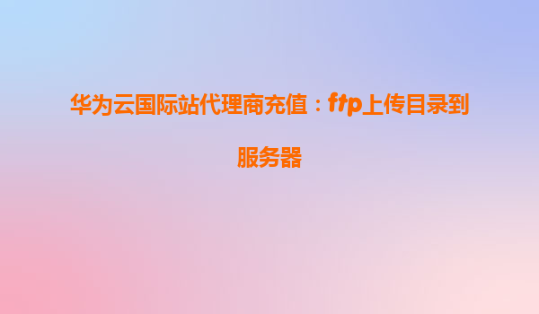 华为云国际站代理商充值：ftp上传目录到服务器