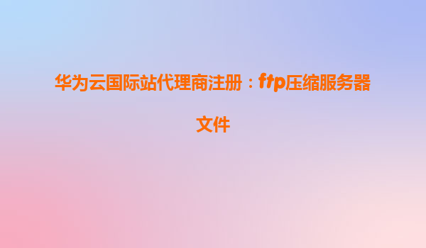华为云国际站代理商注册：ftp压缩服务器文件