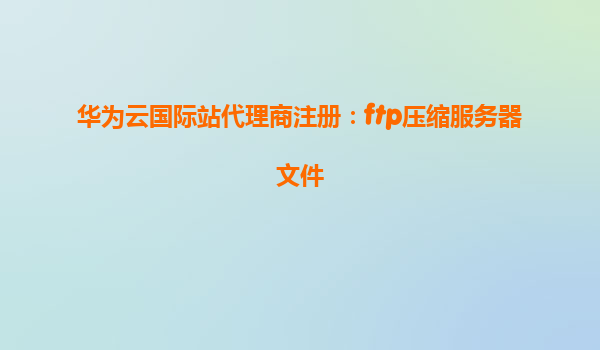 华为云国际站代理商注册：ftp压缩服务器文件