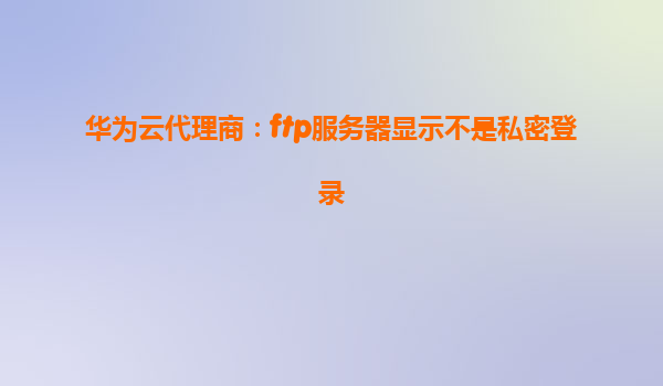 华为云代理商：ftp服务器显示不是私密登录