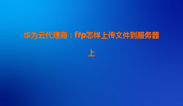 华为云代理商：ftp怎样上传文件到服务器上