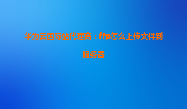 华为云国际站代理商：ftp怎么上传文件到服务器
