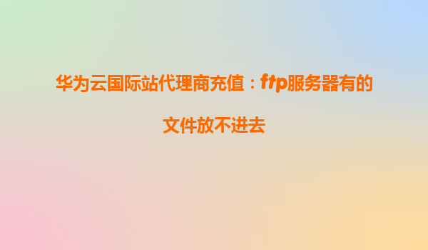 华为云国际站代理商充值：ftp服务器有的文件放不进去