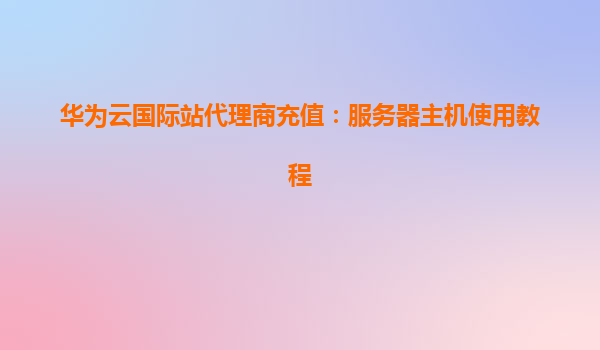 华为云国际站代理商充值：服务器主机使用教程