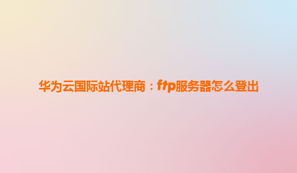华为云国际站代理商：ftp服务器怎么登出