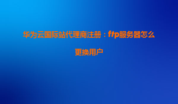 华为云国际站代理商注册：ftp服务器怎么更换用户