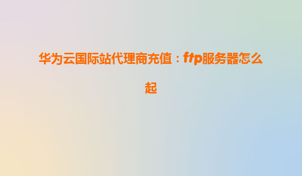 华为云国际站代理商充值：ftp服务器怎么起