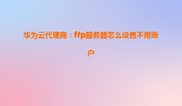 华为云代理商：ftp服务器怎么设置不用账户