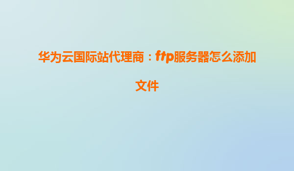华为云国际站代理商：ftp服务器怎么添加文件