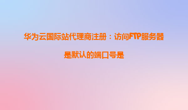 华为云国际站代理商注册：访问FTP服务器是默认的端口号是
