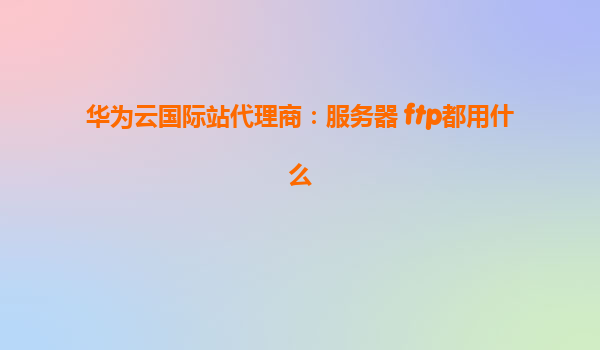 华为云国际站代理商：服务器 ftp都用什么