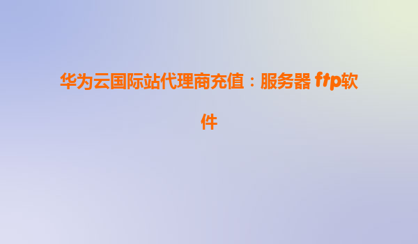 华为云国际站代理商充值：服务器 ftp软件