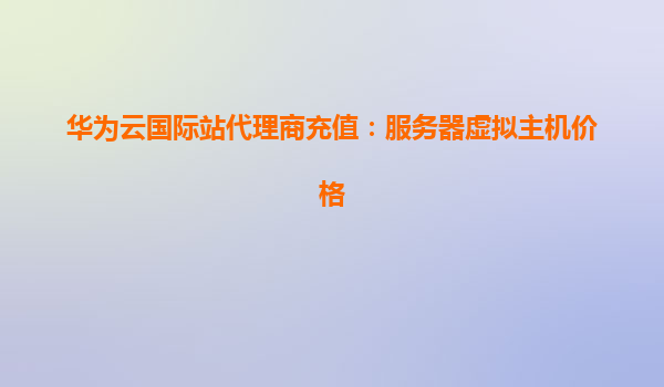 华为云国际站代理商充值：服务器虚拟主机价格