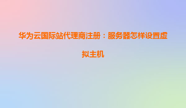 华为云国际站代理商注册：服务器怎样设置虚拟主机