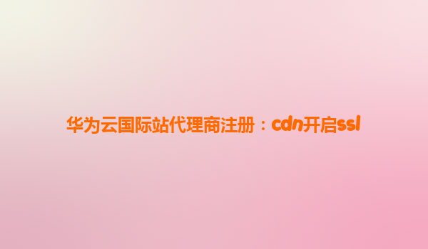 华为云国际站代理商注册：cdn开启ssl