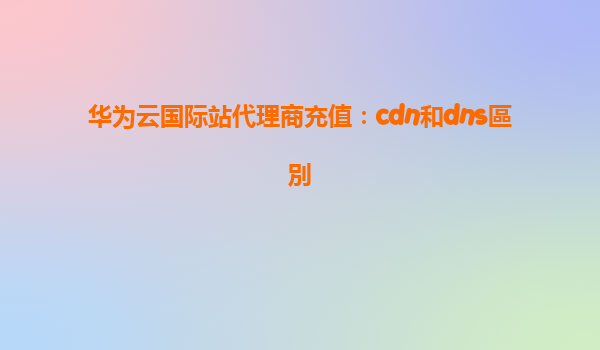华为云国际站代理商充值：cdn和dns區別