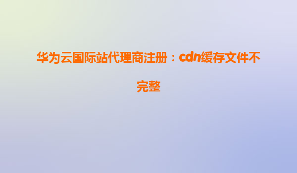 华为云国际站代理商注册：cdn缓存文件不完整