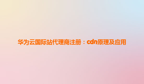 华为云国际站代理商注册：cdn原理及应用