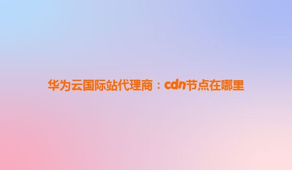 华为云国际站代理商：cdn节点在哪里