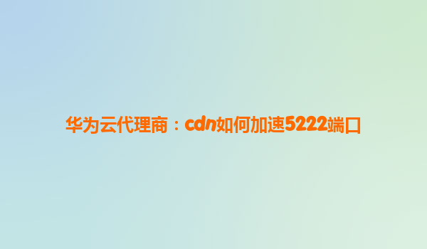 华为云代理商：cdn如何加速5222端口