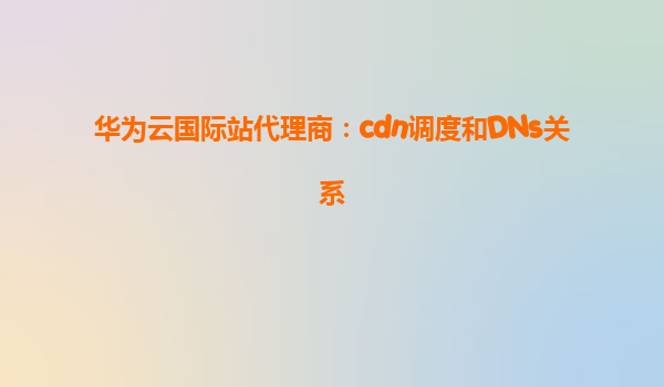 华为云国际站代理商：cdn调度和DNs关系