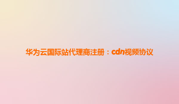 华为云国际站代理商注册：cdn视频协议
